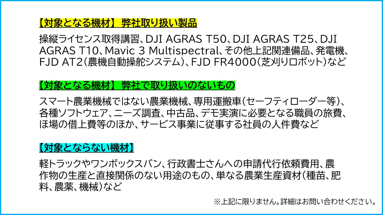 【対象となる機材】　弊社取り扱い製品 操縦ライセンス取得講習、DJI AGRAS T50、DJI AGRAS T25、DJI AGRAS T10、Mavic ３ Multispectral、その他上記関連備品、発電機、FJD AT2（農機自動操舵システム）、FJD FR4000（芝刈りロボット）など 【対象となる機材】　弊社で取り扱いのないもの スマート農業機械ではない農業機械、専用運搬車（セーフティローダー等）、各種ソフトウェア、ニーズ調査、中古品、デモ実演に必要となる職員の旅費、ほ場の借上費等のほか、サービス事業に従事する社員の人件費など 【対象とならない機材】 軽トラックやワンボックスバン、行政書士さんへの申請代行依頼費用、農作物の生産と直接関係のない用途のもの、単なる農業生産資材（種苗、肥料、農薬、機械）など 